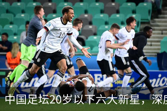 中国足坛20岁以下六大新星，深度分析，未来谁会成就最高