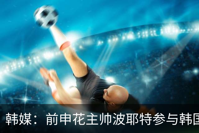 韩媒：前申花主帅波耶特参与韩国队临时主帅竞聘，他曾率全北夺双冠